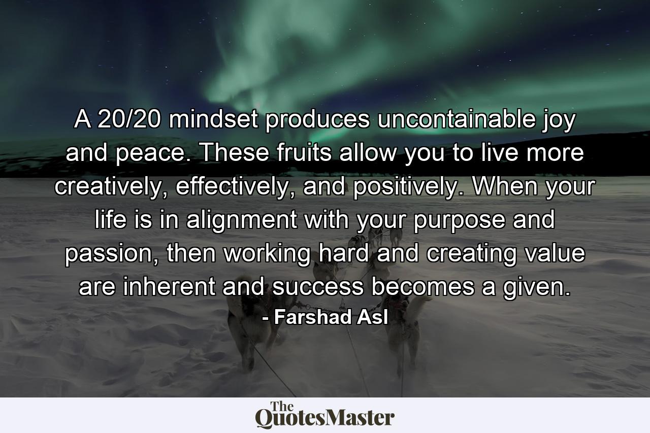 A 20/20 mindset produces uncontainable joy and peace. These fruits allow you to live more creatively, effectively, and positively. When your life is in alignment with your purpose and passion, then working hard and creating value are inherent and success becomes a given. - Quote by Farshad Asl