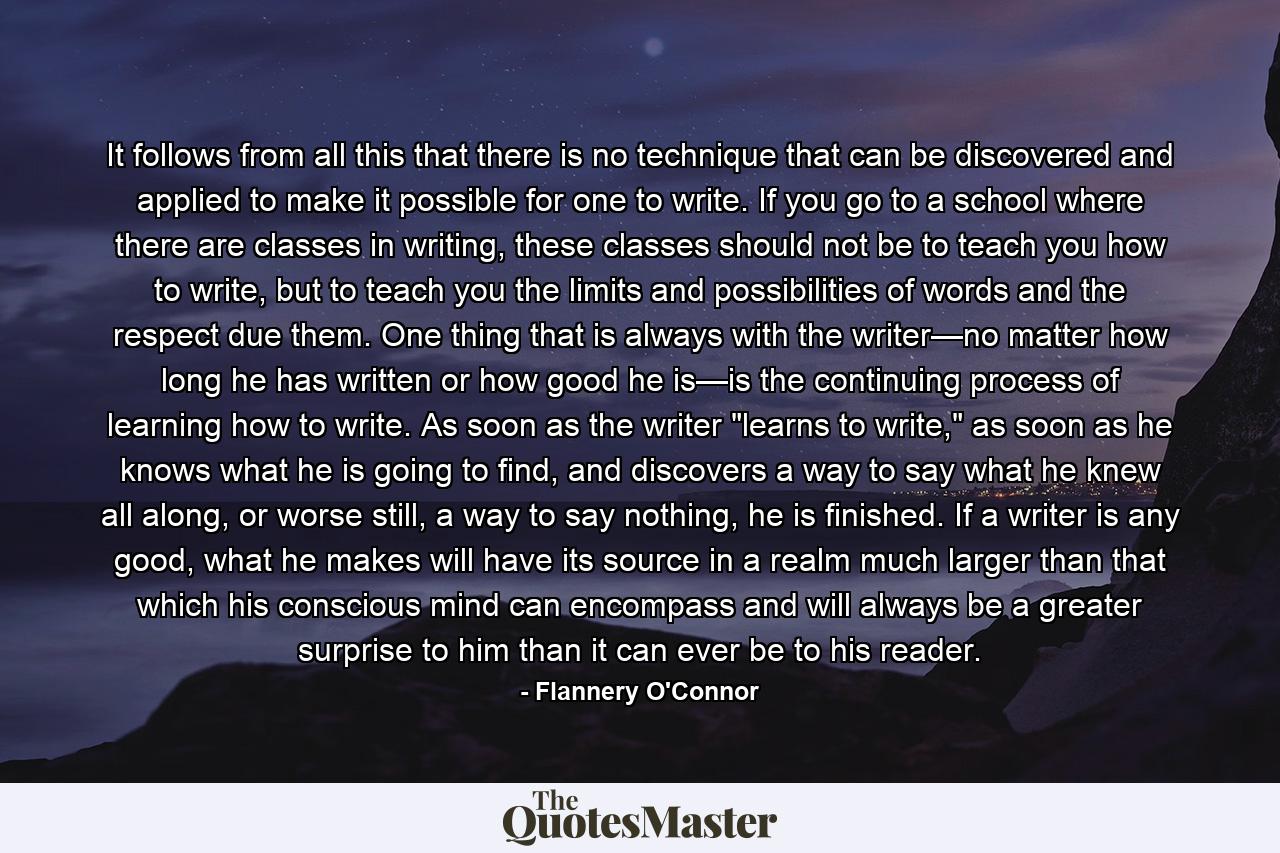 It follows from all this that there is no technique that can be discovered and applied to make it possible for one to write. If you go to a school where there are classes in writing, these classes should not be to teach you how to write, but to teach you the limits and possibilities of words and the respect due them. One thing that is always with the writer—no matter how long he has written or how good he is—is the continuing process of learning how to write. As soon as the writer 