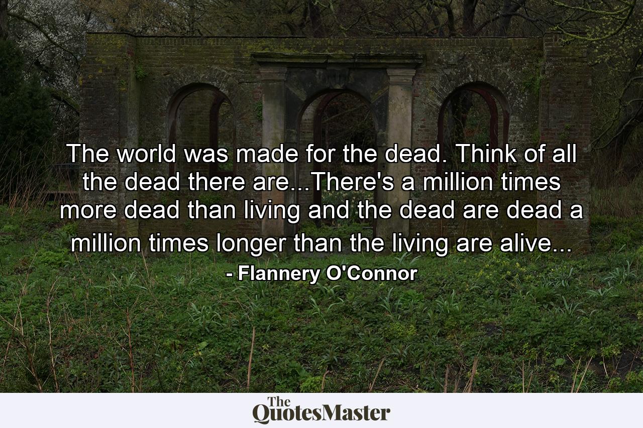 The world was made for the dead. Think of all the dead there are...There's a million times more dead than living and the dead are dead a million times longer than the living are alive... - Quote by Flannery O'Connor