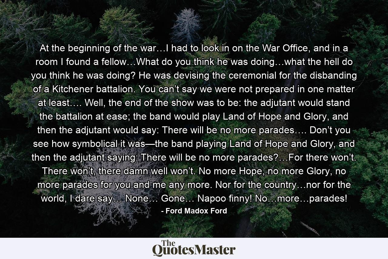 At the beginning of the war…I had to look in on the War Office, and in a room I found a fellow…What do you think he was doing…what the hell do you think he was doing? He was devising the ceremonial for the disbanding of a Kitchener battalion. You can’t say we were not prepared in one matter at least…. Well, the end of the show was to be: the adjutant would stand the battalion at ease; the band would play Land of Hope and Glory, and then the adjutant would say: There will be no more parades…. Don’t you see how symbolical it was—the band playing Land of Hope and Glory, and then the adjutant saying: There will be no more parades?…For there won’t. There won’t, there damn well won’t. No more Hope, no more Glory, no more parades for you and me any more. Nor for the country…nor for the world, I dare say… None… Gone… Napoo finny! No…more…parades! - Quote by Ford Madox Ford