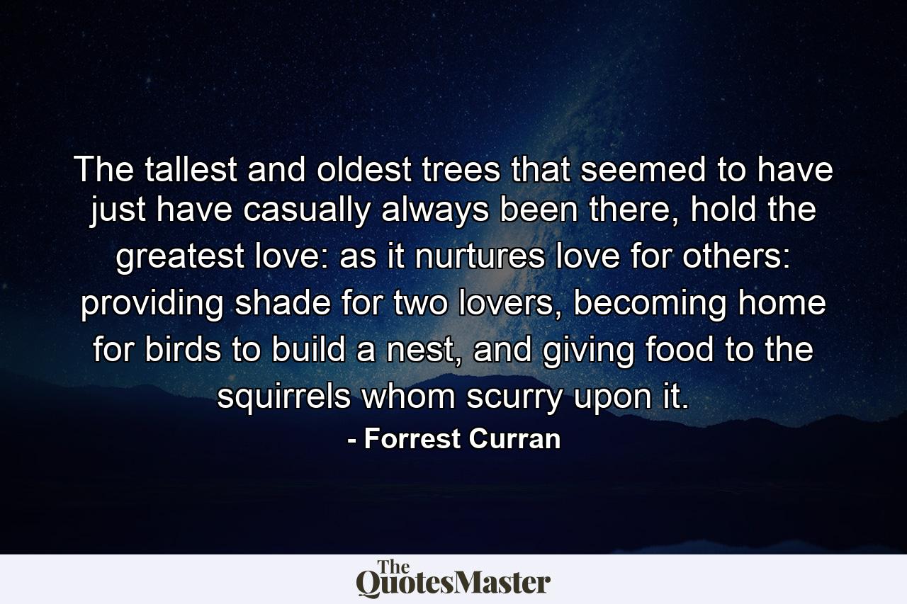 The tallest and oldest trees that seemed to have just have casually always been there, hold the greatest love: as it nurtures love for others: providing shade for two lovers, becoming home for birds to build a nest, and giving food to the squirrels whom scurry upon it. - Quote by Forrest Curran