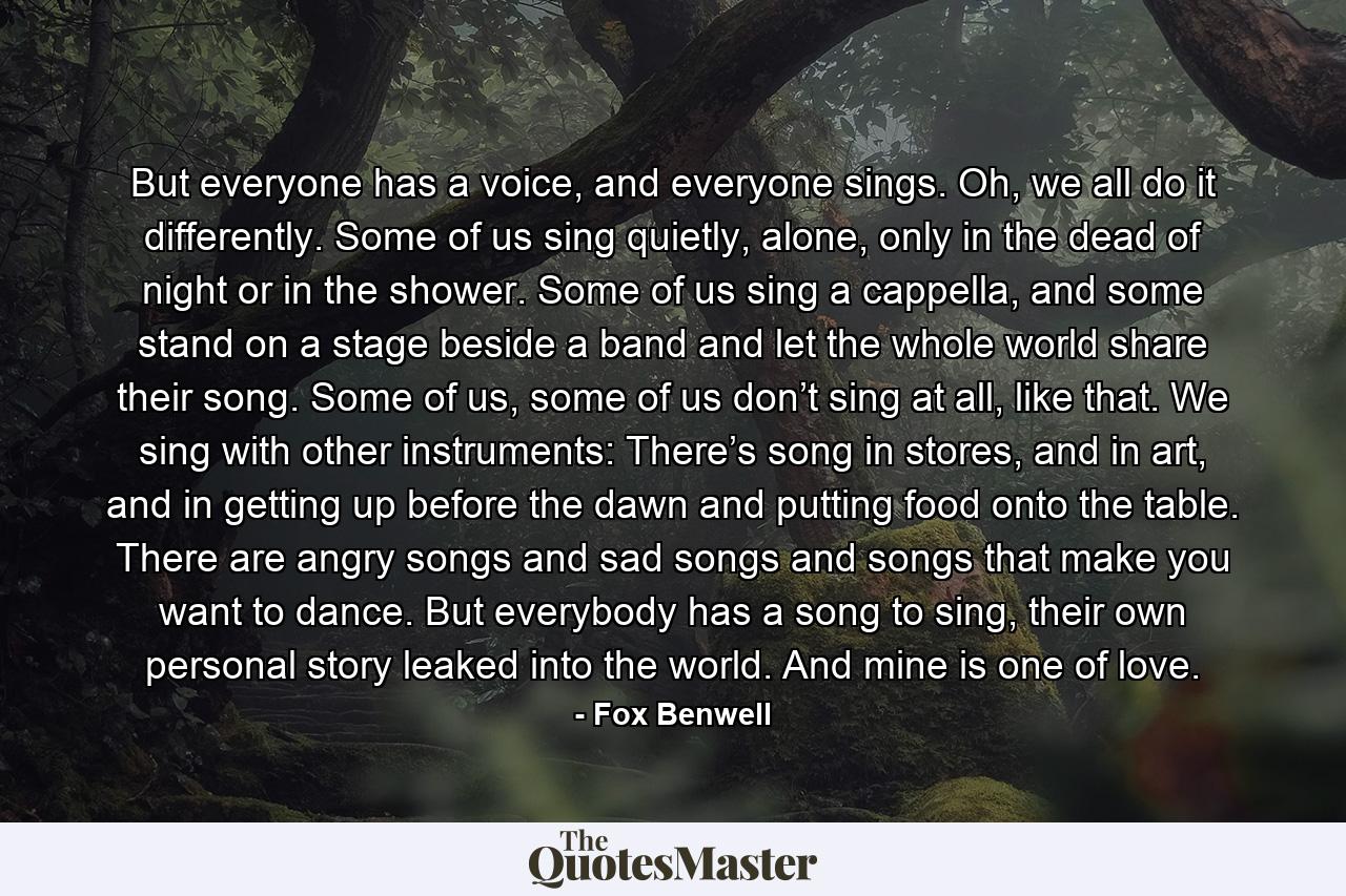 But everyone has a voice, and everyone sings. Oh, we all do it differently. Some of us sing quietly, alone, only in the dead of night or in the shower. Some of us sing a cappella, and some stand on a stage beside a band and let the whole world share their song. Some of us, some of us don’t sing at all, like that. We sing with other instruments: There’s song in stores, and in art, and in getting up before the dawn and putting food onto the table. There are angry songs and sad songs and songs that make you want to dance. But everybody has a song to sing, their own personal story leaked into the world. And mine is one of love. - Quote by Fox Benwell