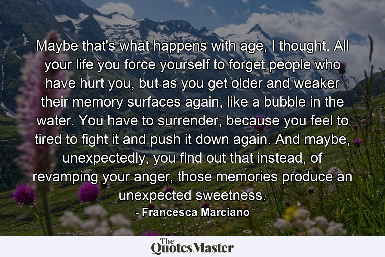 Maybe that's what happens with age, I thought. All your life you force yourself to forget people who have hurt you, but as you get older and weaker their memory surfaces again, like a bubble in the water. You have to surrender, because you feel to tired to fight it and push it down again. And maybe, unexpectedly, you find out that instead, of revamping your anger, those memories produce an unexpected sweetness. - Quote by Francesca Marciano