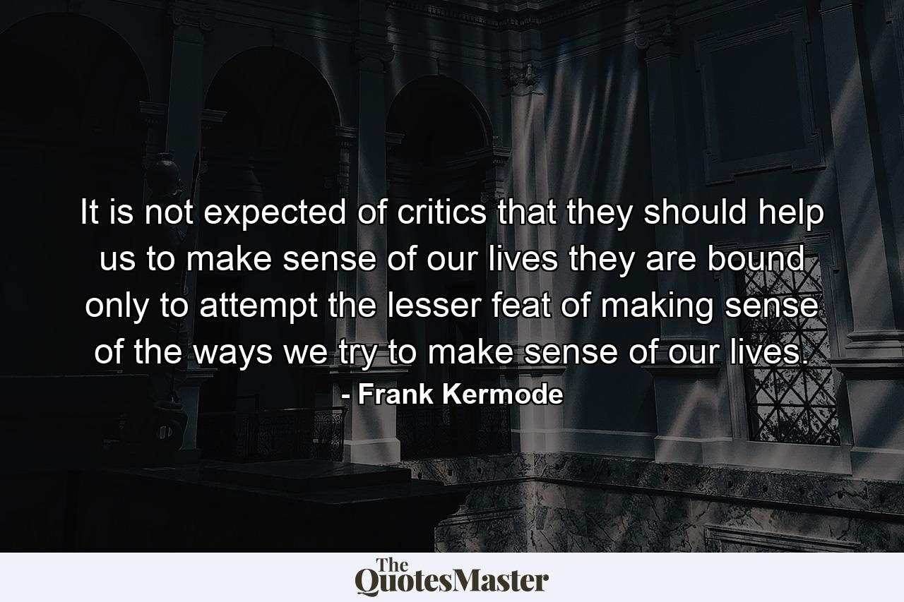 It is not expected of critics that they should help us to make sense of our lives  they are bound only to attempt the lesser feat of making sense of the ways we try to make sense of our lives. - Quote by Frank Kermode