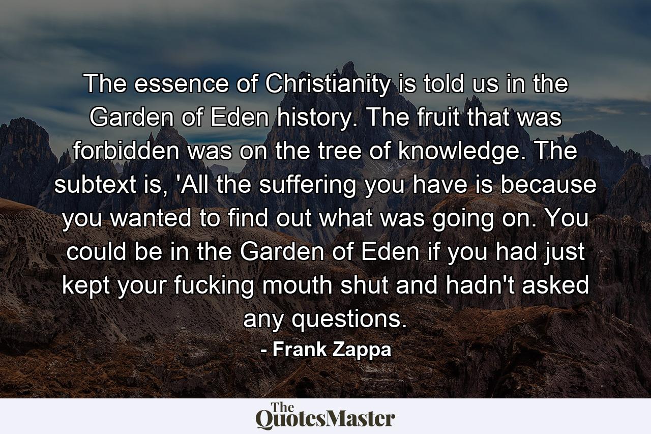 The essence of Christianity is told us in the Garden of Eden history. The fruit that was forbidden was on the tree of knowledge. The subtext is, 'All the suffering you have is because you wanted to find out what was going on. You could be in the Garden of Eden if you had just kept your fucking mouth shut and hadn't asked any questions. - Quote by Frank Zappa