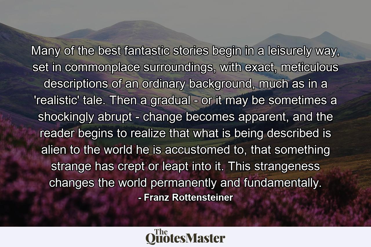 Many of the best fantastic stories begin in a leisurely way, set in commonplace surroundings, with exact, meticulous descriptions of an ordinary background, much as in a 'realistic' tale. Then a gradual - or it may be sometimes a shockingly abrupt - change becomes apparent, and the reader begins to realize that what is being described is alien to the world he is accustomed to, that something strange has crept or leapt into it. This strangeness changes the world permanently and fundamentally. - Quote by Franz Rottensteiner