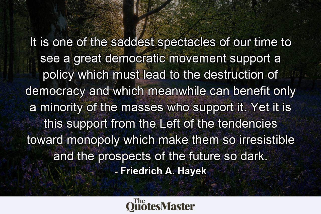 It is one of the saddest spectacles of our time to see a great democratic movement support a policy which must lead to the destruction of democracy and which meanwhile can benefit only a minority of the masses who support it. Yet it is this support from the Left of the tendencies toward monopoly which make them so irresistible and the prospects of the future so dark. - Quote by Friedrich A. Hayek