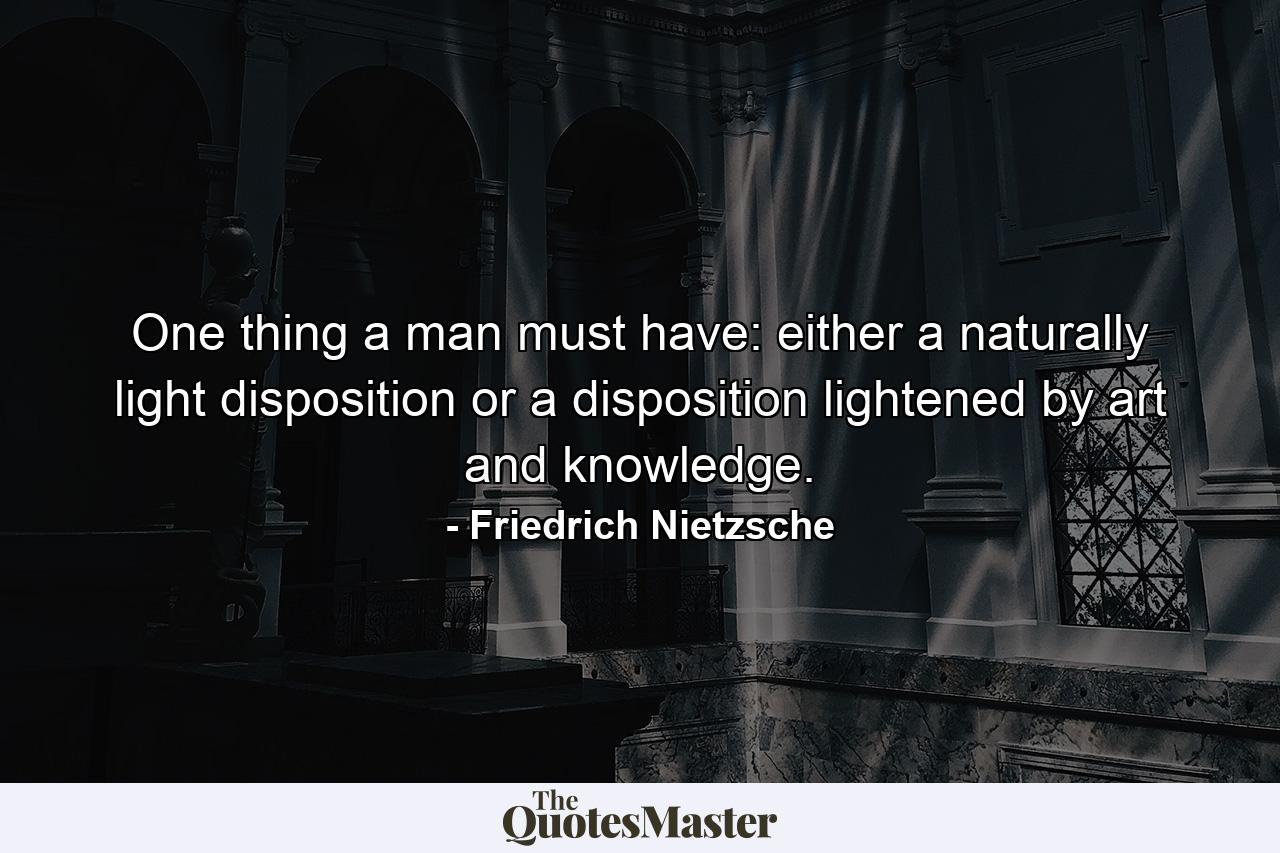 One thing a man must have: either a naturally light disposition or a disposition lightened by art and knowledge. - Quote by Friedrich Nietzsche