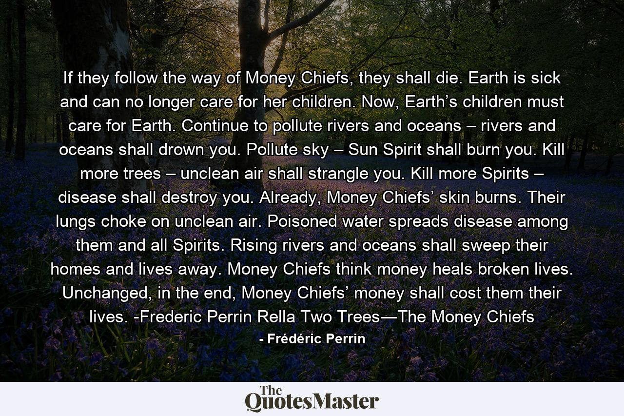 If they follow the way of Money Chiefs, they shall die. Earth is sick and can no longer care for her children. Now, Earth’s children must care for Earth. Continue to pollute rivers and oceans – rivers and oceans shall drown you. Pollute sky – Sun Spirit shall burn you. Kill more trees – unclean air shall strangle you. Kill more Spirits – disease shall destroy you. Already, Money Chiefs’ skin burns. Their lungs choke on unclean air. Poisoned water spreads disease among them and all Spirits. Rising rivers and oceans shall sweep their homes and lives away. Money Chiefs think money heals broken lives. Unchanged, in the end, Money Chiefs’ money shall cost them their lives. -Frederic Perrin Rella Two Trees―The Money Chiefs - Quote by Frédéric Perrin