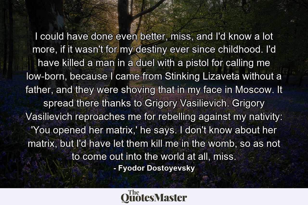 I could have done even better, miss, and I'd know a lot more, if it wasn't for my destiny ever since childhood. I'd have killed a man in a duel with a pistol for calling me low-born, because I came from Stinking Lizaveta without a father, and they were shoving that in my face in Moscow. It spread there thanks to Grigory Vasilievich. Grigory Vasilievich reproaches me for rebelling against my nativity: 'You opened her matrix,' he says. I don't know about her matrix, but I'd have let them kill me in the womb, so as not to come out into the world at all, miss. - Quote by Fyodor Dostoyevsky