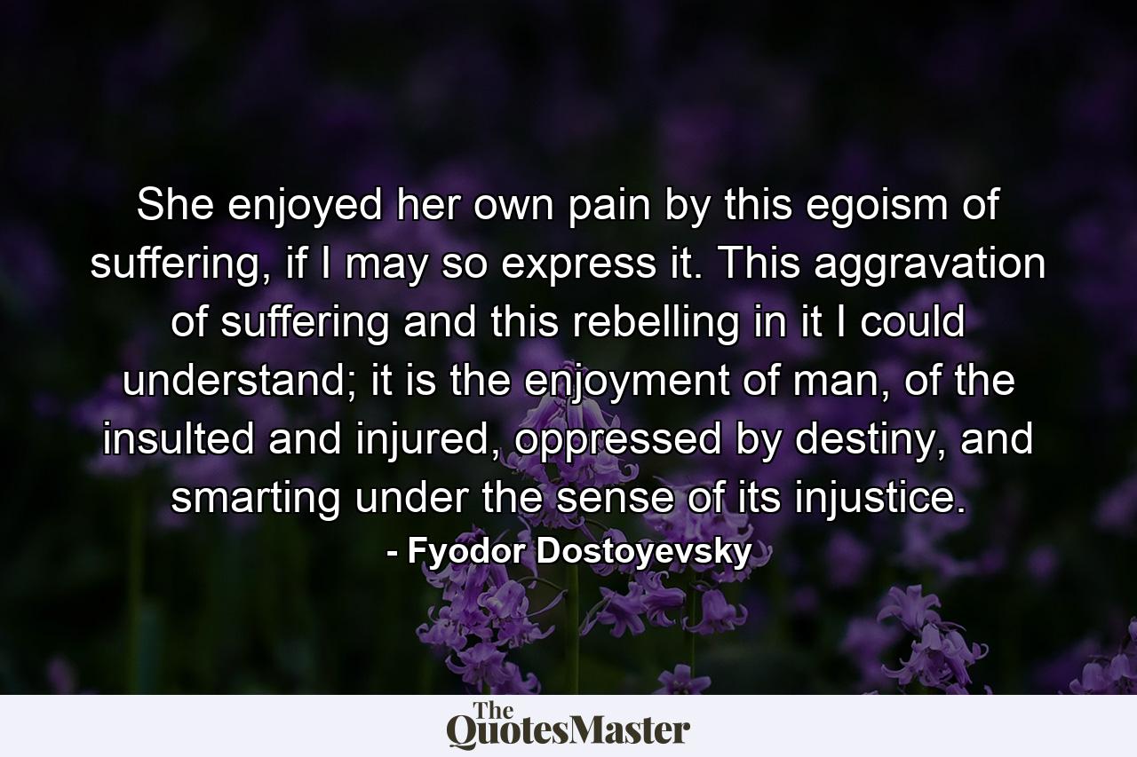 She enjoyed her own pain by this egoism of suffering, if I may so express it. This aggravation of suffering and this rebelling in it I could understand; it is the enjoyment of man, of the insulted and injured, oppressed by destiny, and smarting under the sense of its injustice. - Quote by Fyodor Dostoyevsky