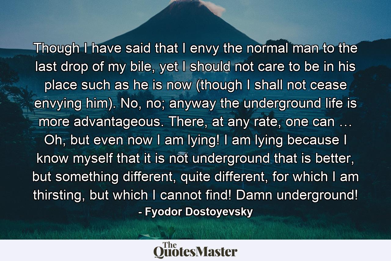 Though I have said that I envy the normal man to the last drop of my bile, yet I should not care to be in his place such as he is now (though I shall not cease envying him). No, no; anyway the underground life is more advantageous. There, at any rate, one can … Oh, but even now I am lying! I am lying because I know myself that it is not underground that is better, but something different, quite different, for which I am thirsting, but which I cannot find! Damn underground! - Quote by Fyodor Dostoyevsky