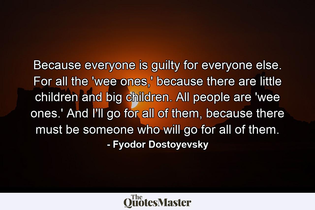 Because everyone is guilty for everyone else. For all the 'wee ones,' because there are little children and big children. All people are 'wee ones.' And I'll go for all of them, because there must be someone who will go for all of them. - Quote by Fyodor Dostoyevsky