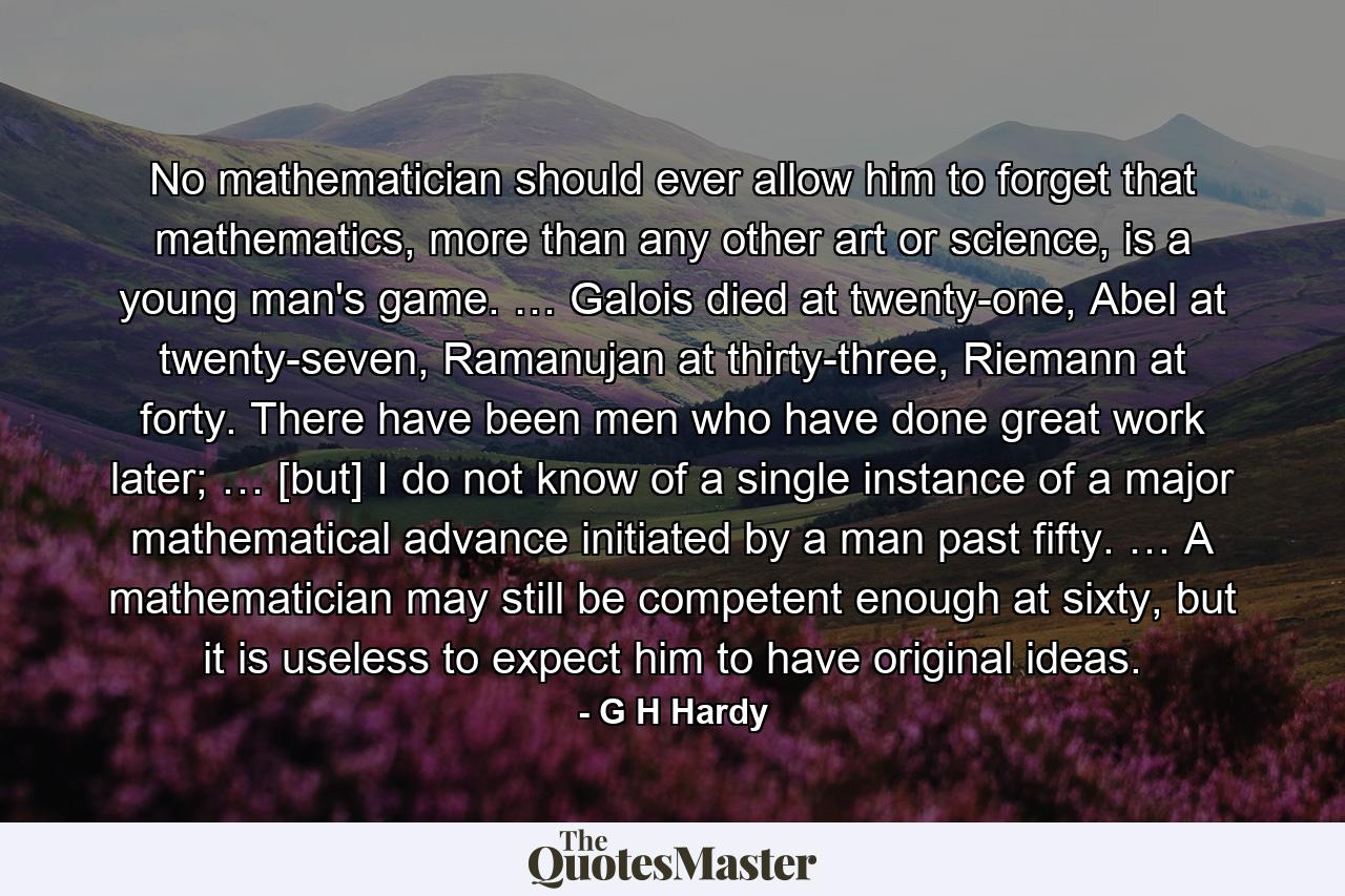 No mathematician should ever allow him to forget that mathematics, more than any other art or science, is a young man's game. … Galois died at twenty-one, Abel at twenty-seven, Ramanujan at thirty-three, Riemann at forty. There have been men who have done great work later; … [but] I do not know of a single instance of a major mathematical advance initiated by a man past fifty. … A mathematician may still be competent enough at sixty, but it is useless to expect him to have original ideas. - Quote by G H Hardy