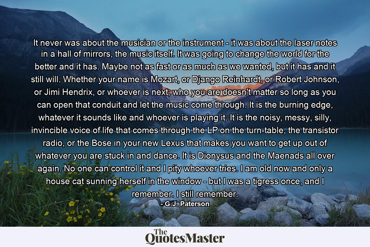 It never was about the musician or the instrument - it was about the laser notes in a hall of mirrors, the music itself. It was going to change the world for the better and it has. Maybe not as fast or as much as we wanted, but it has and it still will. Whether your name is Mozart, or Django Reinhardt, or Robert Johnson, or Jimi Hendrix, or whoever is next; who you are doesn't matter so long as you can open that conduit and let the music come through. It is the burning edge, whatever it sounds like and whoever is playing it. It is the noisy, messy, silly, invincible voice of life that comes through the LP on the turn-table, the transistor radio, or the Bose in your new Lexus that makes you want to get up out of whatever you are stuck in and dance. It is Dionysus and the Maenads all over again. No one can control it and I pity whoever tries. I am old now and only a house cat sunning herself in the window - but I was a tigress once, and I remember. I still remember. - Quote by G.J. Paterson