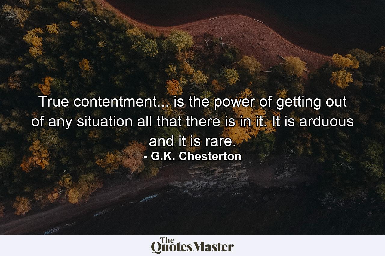 True contentment... is the power of getting out of any situation all that there is in it. It is arduous  and it is rare. - Quote by G.K. Chesterton