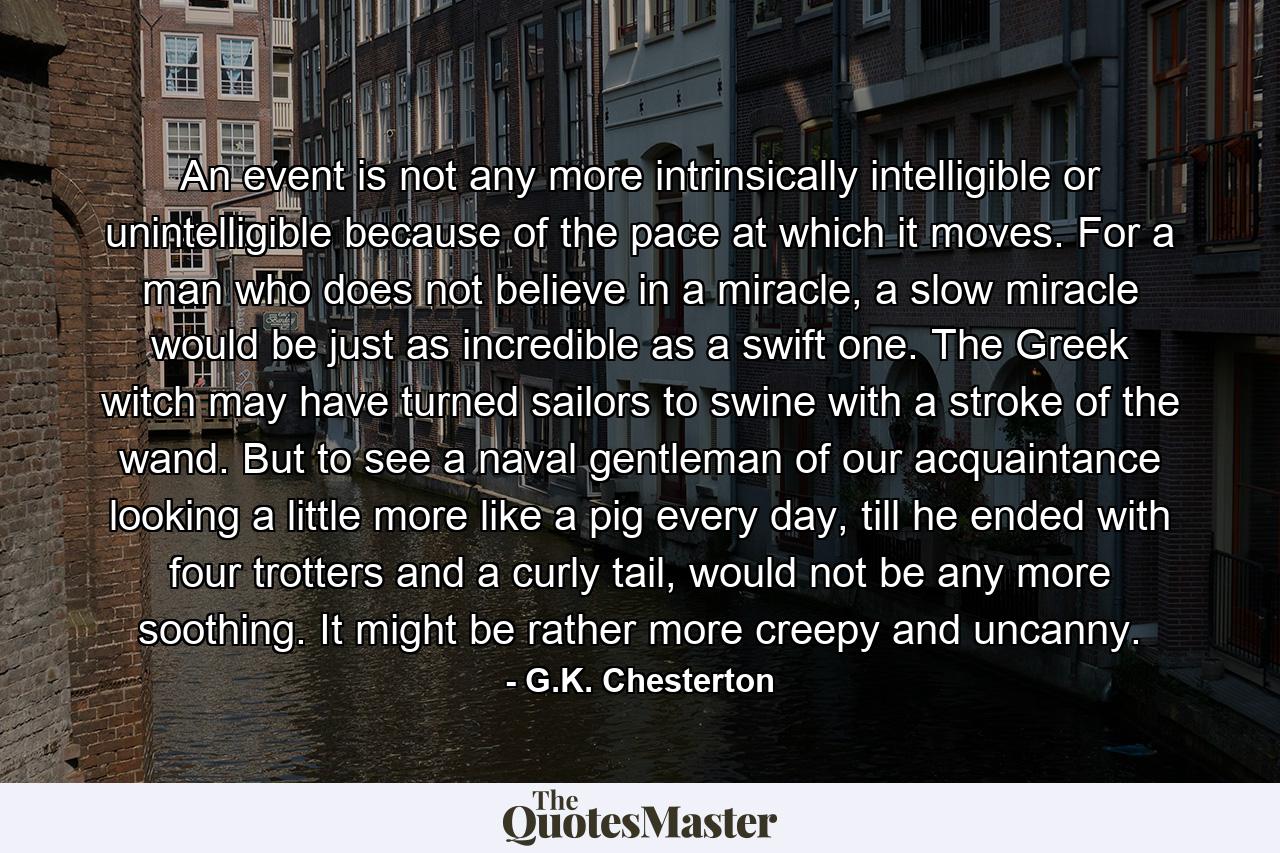 An event is not any more intrinsically intelligible or unintelligible because of the pace at which it moves. For a man who does not believe in a miracle, a slow miracle would be just as incredible as a swift one. The Greek witch may have turned sailors to swine with a stroke of the wand. But to see a naval gentleman of our acquaintance looking a little more like a pig every day, till he ended with four trotters and a curly tail, would not be any more soothing. It might be rather more creepy and uncanny. - Quote by G.K. Chesterton