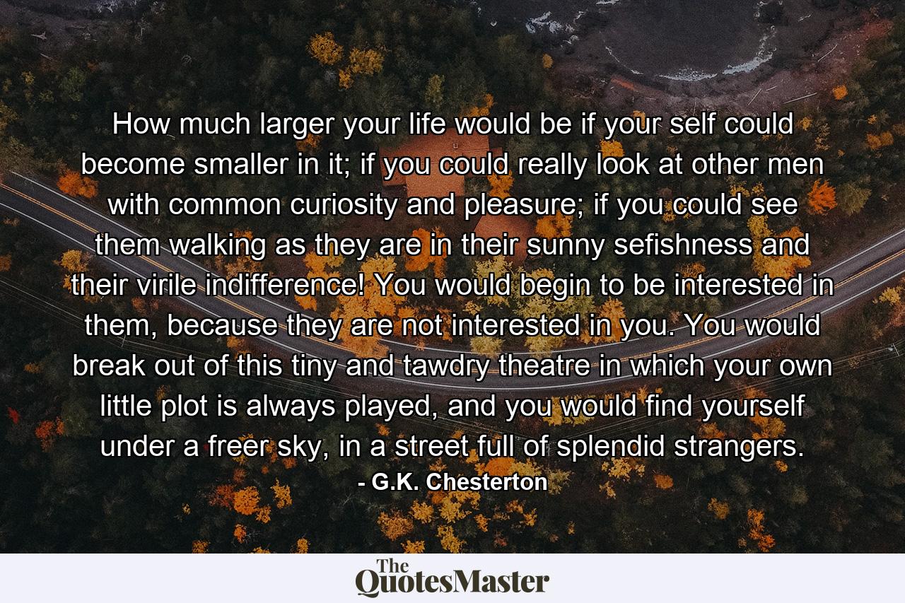 How much larger your life would be if your self could become smaller in it; if you could really look at other men with common curiosity and pleasure; if you could see them walking as they are in their sunny sefishness and their virile indifference! You would begin to be interested in them, because they are not interested in you. You would break out of this tiny and tawdry theatre in which your own little plot is always played, and you would find yourself under a freer sky, in a street full of splendid strangers. - Quote by G.K. Chesterton