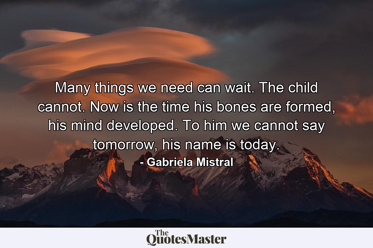 Many things we need can wait. The child cannot. Now is the time his bones are formed, his mind developed. To him we cannot say tomorrow, his name is today. - Quote by Gabriela Mistral