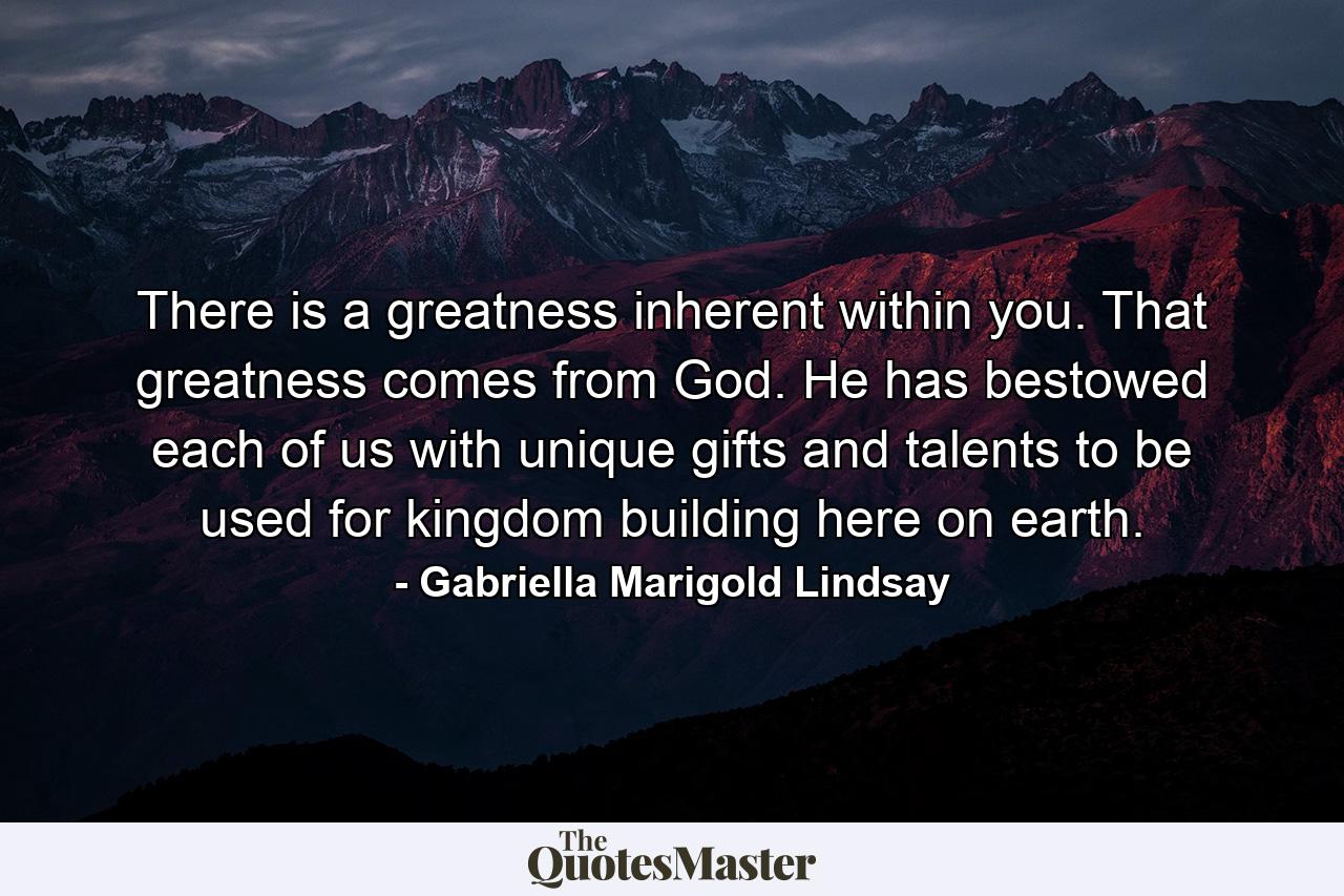 There is a greatness inherent within you. That greatness comes from God. He has bestowed each of us with unique gifts and talents to be used for kingdom building here on earth. - Quote by Gabriella Marigold Lindsay