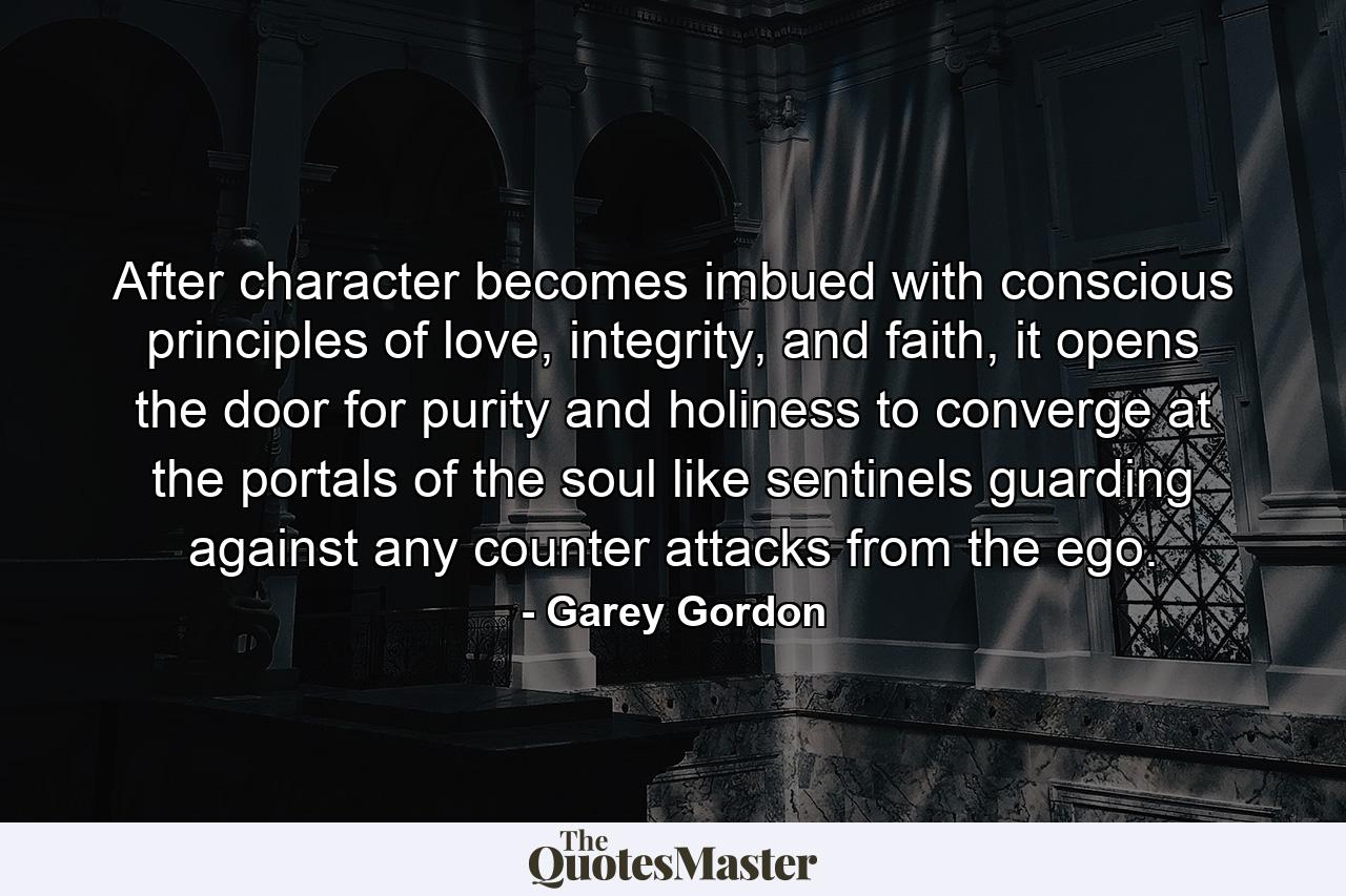 After character becomes imbued with conscious principles of love, integrity, and faith, it opens the door for purity and holiness to converge at the portals of the soul like sentinels guarding against any counter attacks from the ego. - Quote by Garey Gordon