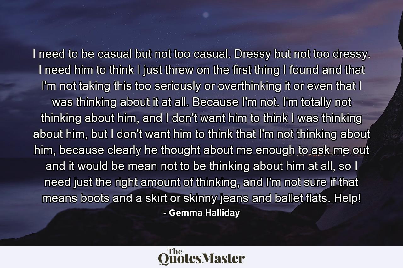 I need to be casual but not too casual. Dressy but not too dressy. I need him to think I just threw on the first thing I found and that I'm not taking this too seriously or overthinking it or even that I was thinking about it at all. Because I'm not. I'm totally not thinking about him, and I don't want him to think I was thinking about him, but I don't want him to think that I'm not thinking about him, because clearly he thought about me enough to ask me out and it would be mean not to be thinking about him at all, so I need just the right amount of thinking, and I'm not sure if that means boots and a skirt or skinny jeans and ballet flats. Help! - Quote by Gemma Halliday