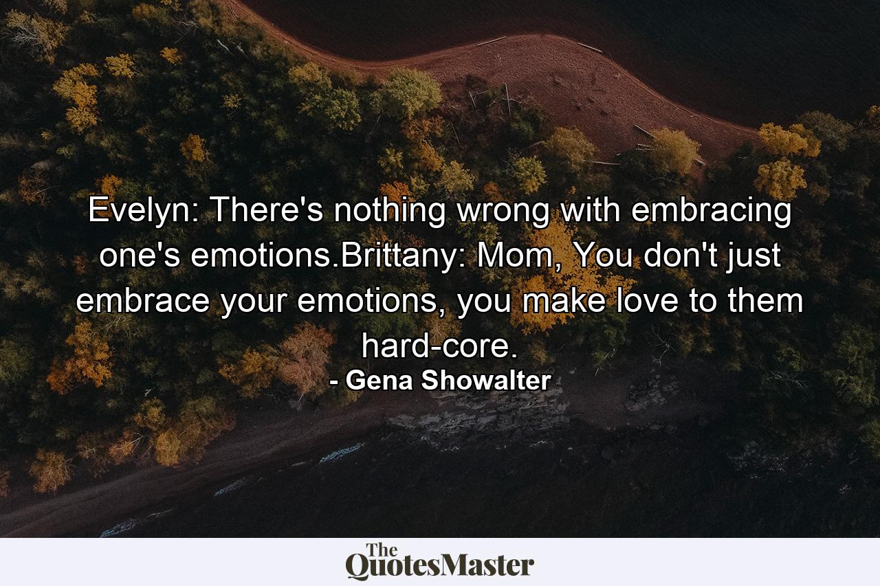 Evelyn: There's nothing wrong with embracing one's emotions.Brittany: Mom, You don't just embrace your emotions, you make love to them hard-core. - Quote by Gena Showalter