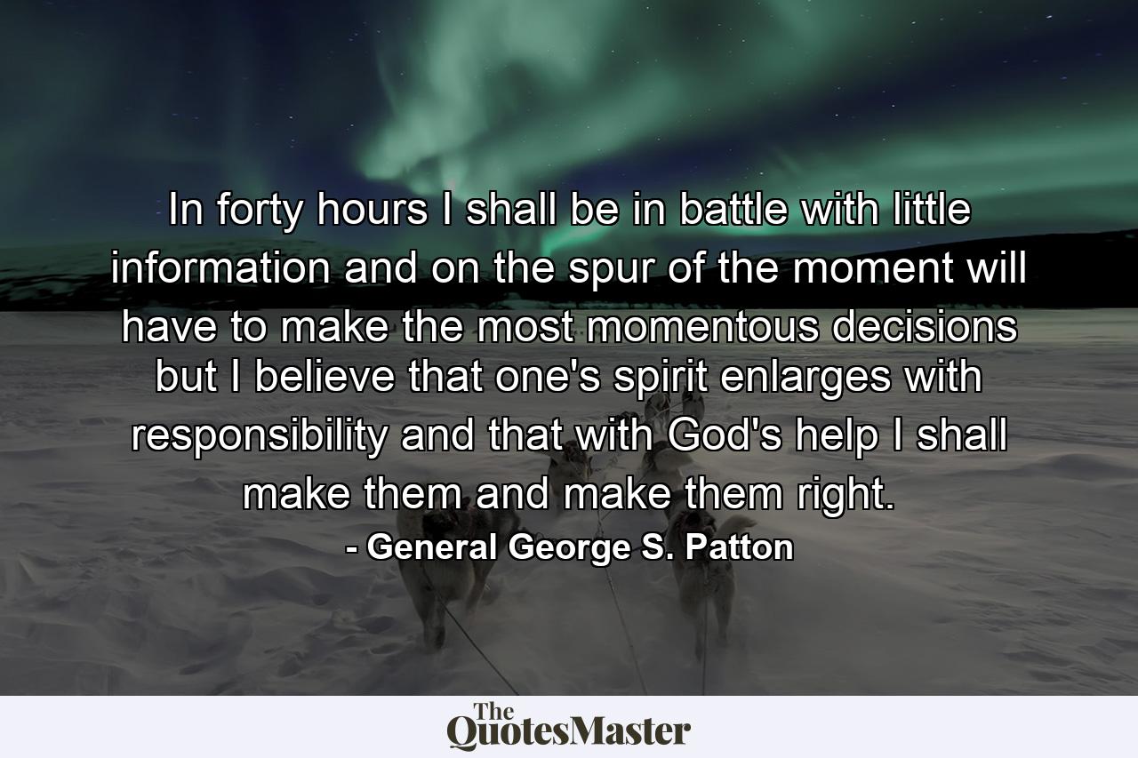 In forty hours I shall be in battle  with little information  and on the spur of the moment will have to make the most momentous decisions  but I believe that one's spirit enlarges with responsibility and that  with God's help  I shall make them and make them right. - Quote by General George S. Patton