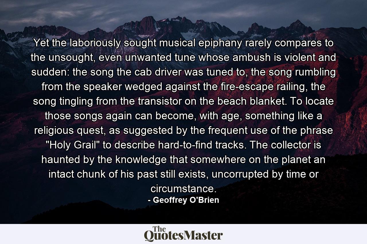 Yet the laboriously sought musical epiphany rarely compares to the unsought, even unwanted tune whose ambush is violent and sudden: the song the cab driver was tuned to, the song rumbling from the speaker wedged against the fire-escape railing, the song tingling from the transistor on the beach blanket. To locate those songs again can become, with age, something like a religious quest, as suggested by the frequent use of the phrase 