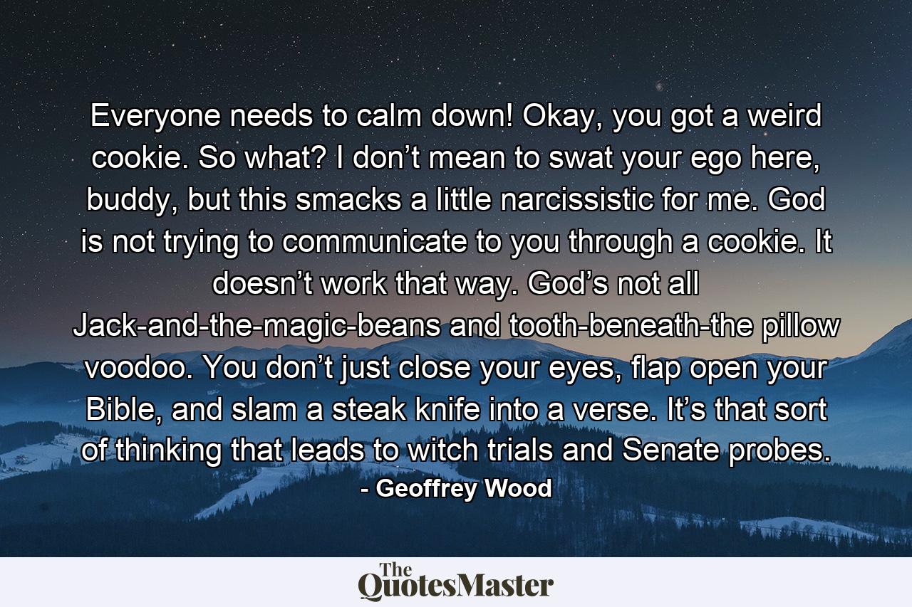 Everyone needs to calm down! Okay, you got a weird cookie. So what? I don’t mean to swat your ego here, buddy, but this smacks a little narcissistic for me. God is not trying to communicate to you through a cookie. It doesn’t work that way. God’s not all Jack-and-the-magic-beans and tooth-beneath-the pillow voodoo. You don’t just close your eyes, flap open your Bible, and slam a steak knife into a verse. It’s that sort of thinking that leads to witch trials and Senate probes. - Quote by Geoffrey Wood