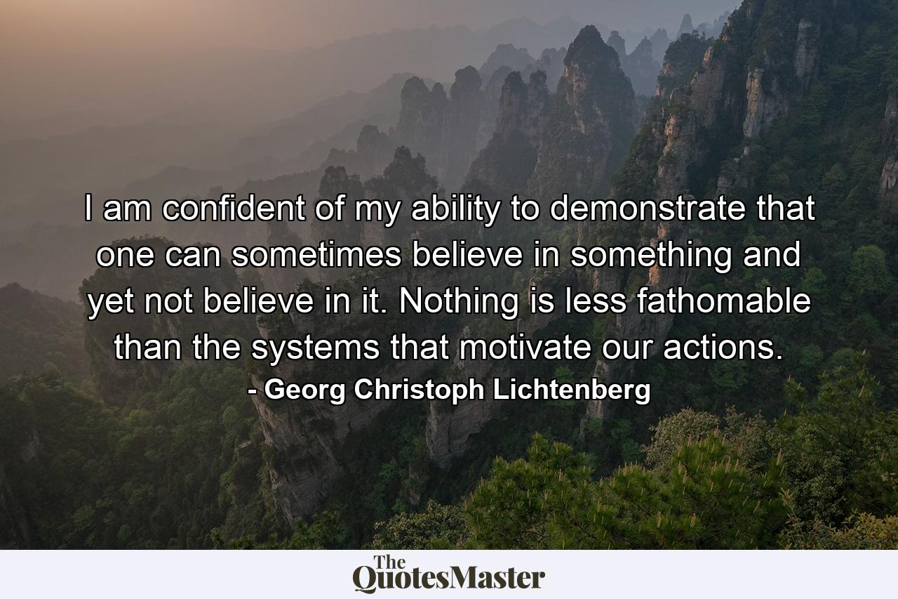 I am confident of my ability to demonstrate that one can sometimes believe in something and yet not believe in it. Nothing is less fathomable than the systems that motivate our actions. - Quote by Georg Christoph Lichtenberg