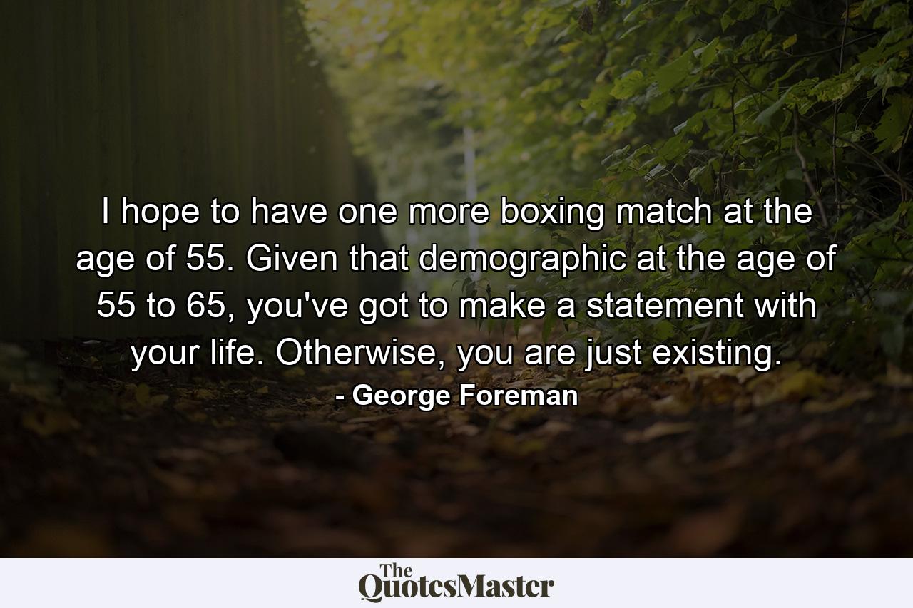 I hope to have one more boxing match at the age of 55. Given that demographic at the age of 55 to 65, you've got to make a statement with your life. Otherwise, you are just existing. - Quote by George Foreman