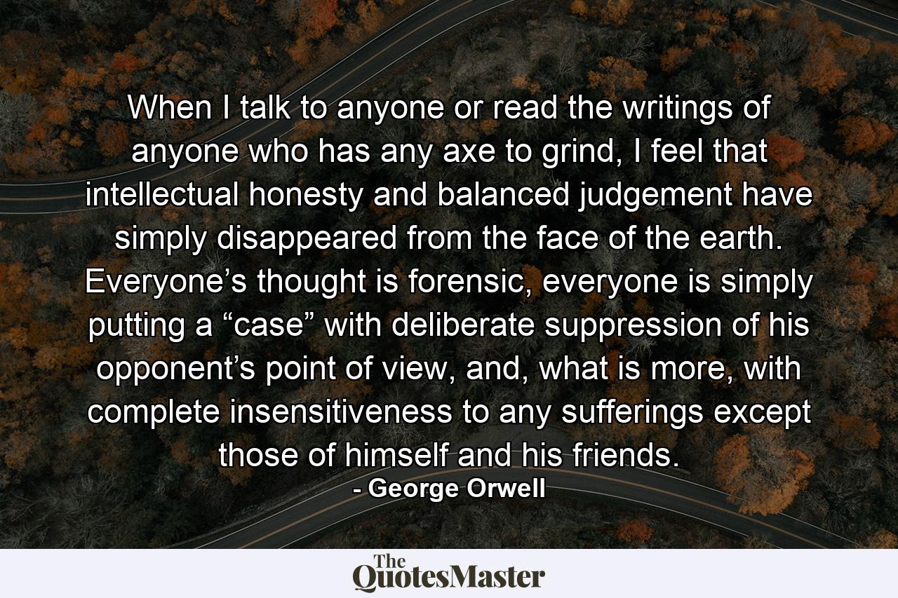 When I talk to anyone or read the writings of anyone who has any axe to grind, I feel that intellectual honesty and balanced judgement have simply disappeared from the face of the earth. Everyone’s thought is forensic, everyone is simply putting a “case” with deliberate suppression of his opponent’s point of view, and, what is more, with complete insensitiveness to any sufferings except those of himself and his friends. - Quote by George Orwell