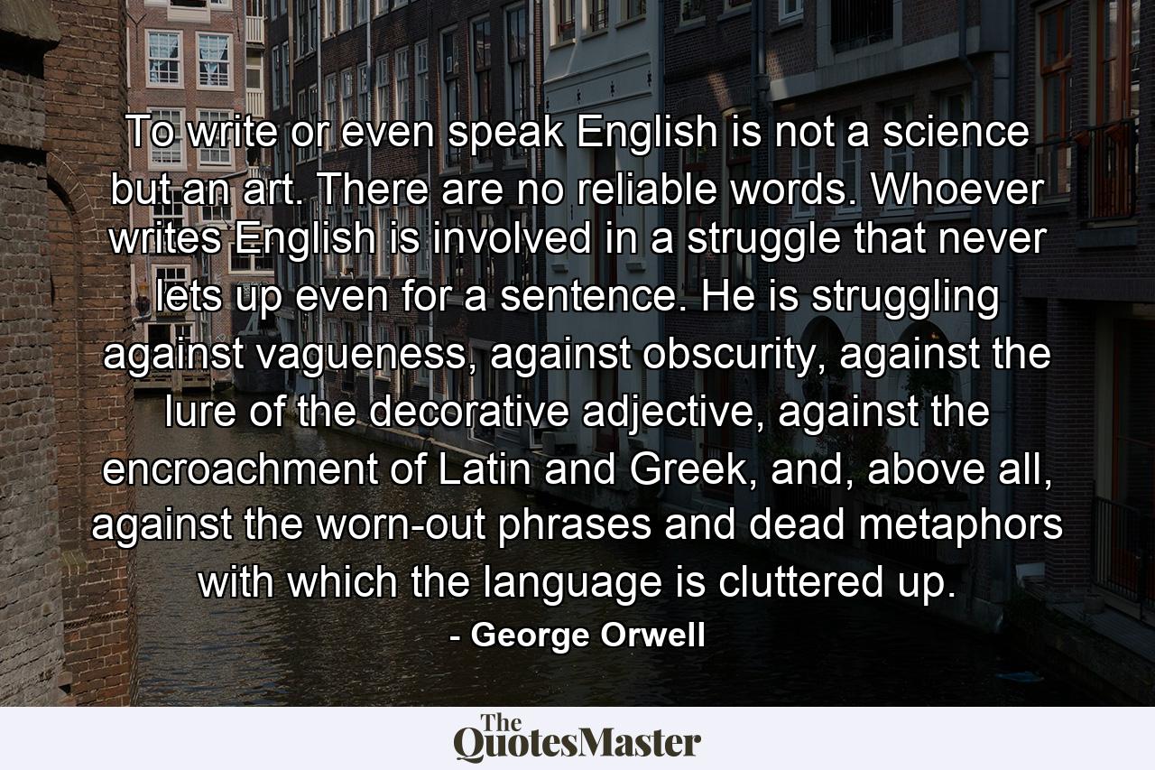 To write or even speak English is not a science but an art. There are no reliable words. Whoever writes English is involved in a struggle that never lets up even for a sentence. He is struggling against vagueness, against obscurity, against the lure of the decorative adjective, against the encroachment of Latin and Greek, and, above all, against the worn-out phrases and dead metaphors with which the language is cluttered up. - Quote by George Orwell