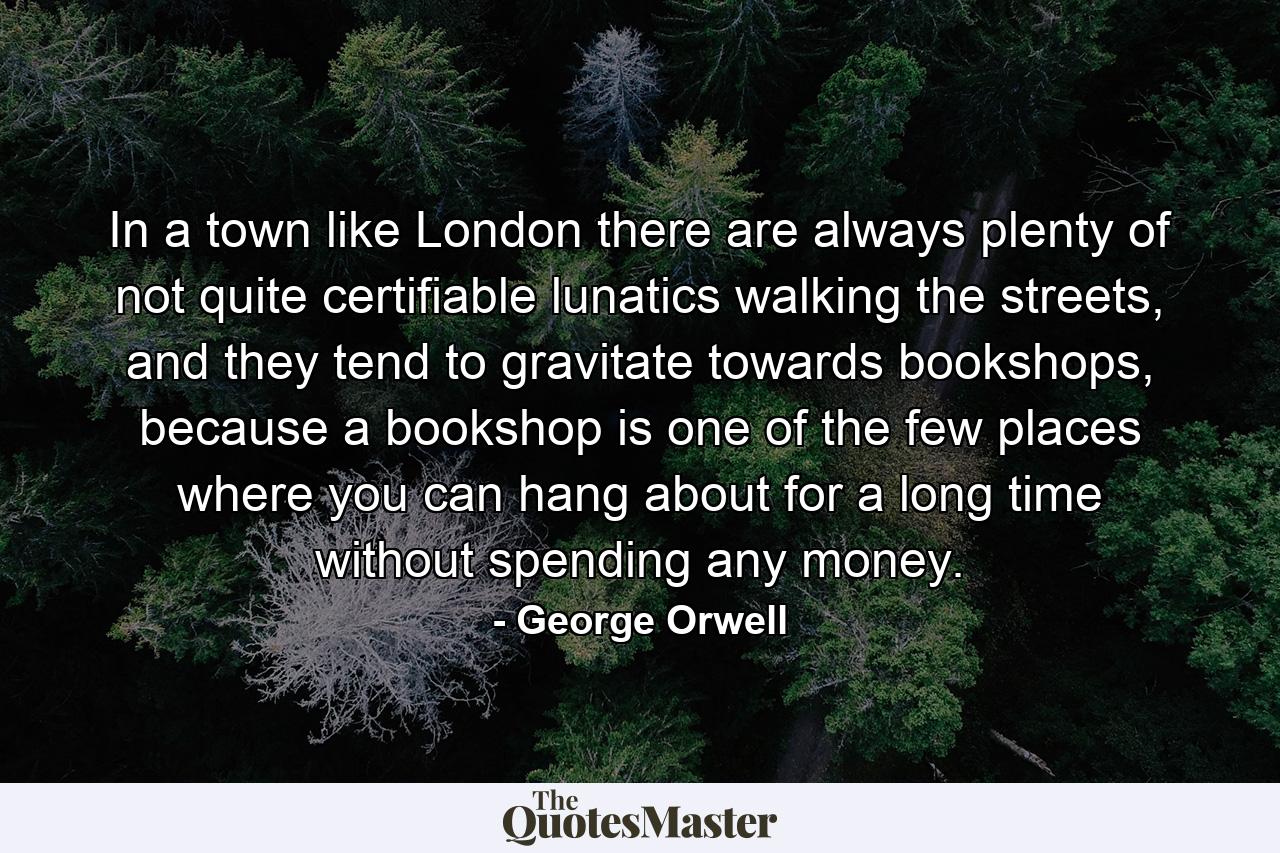 In a town like London there are always plenty of not quite certifiable lunatics walking the streets, and they tend to gravitate towards bookshops, because a bookshop is one of the few places where you can hang about for a long time without spending any money. - Quote by George Orwell