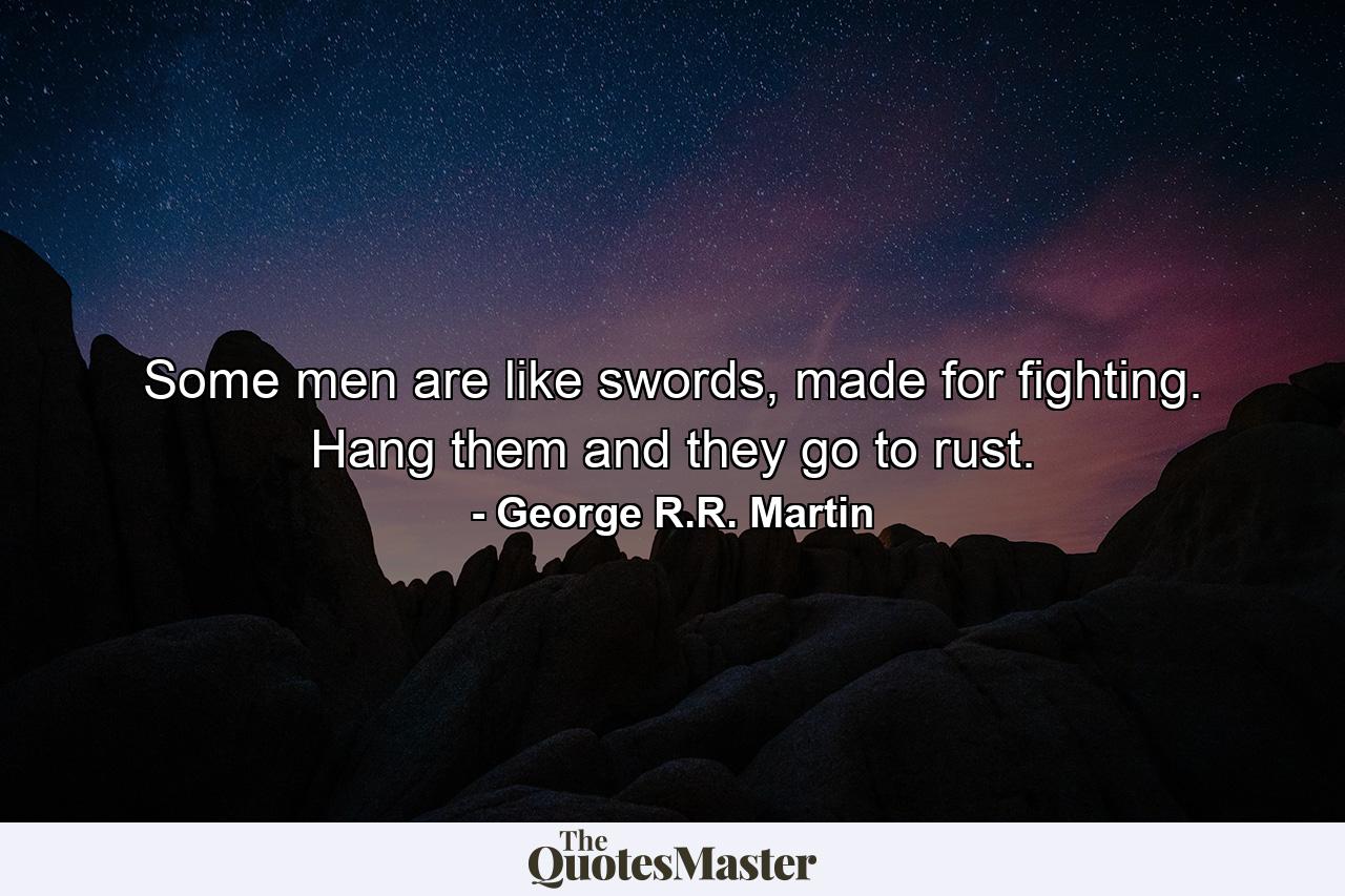 Some men are like swords, made for fighting. Hang them and they go to rust. - Quote by George R.R. Martin