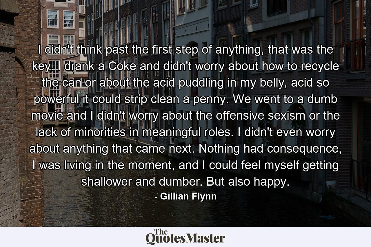 I didn't think past the first step of anything, that was the key. I drank a Coke and didn't worry about how to recycle the can or about the acid puddling in my belly, acid so powerful it could strip clean a penny. We went to a dumb movie and I didn't worry about the offensive sexism or the lack of minorities in meaningful roles. I didn't even worry about anything that came next. Nothing had consequence, I was living in the moment, and I could feel myself getting shallower and dumber. But also happy. - Quote by Gillian Flynn