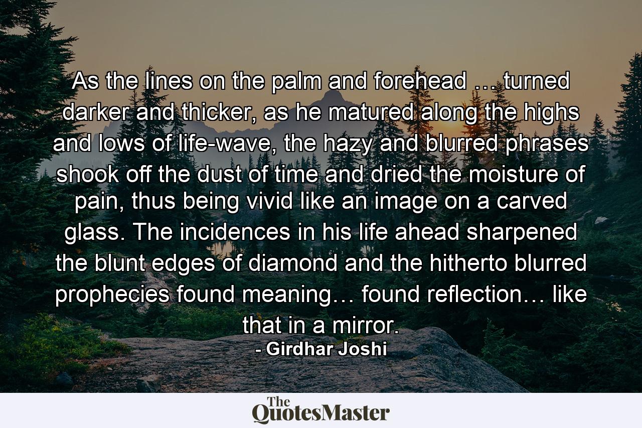 As the lines on the palm and forehead … turned darker and thicker, as he matured along the highs and lows of life-wave, the hazy and blurred phrases shook off the dust of time and dried the moisture of pain, thus being vivid like an image on a carved glass. The incidences in his life ahead sharpened the blunt edges of diamond and the hitherto blurred prophecies found meaning… found reflection… like that in a mirror. - Quote by Girdhar Joshi