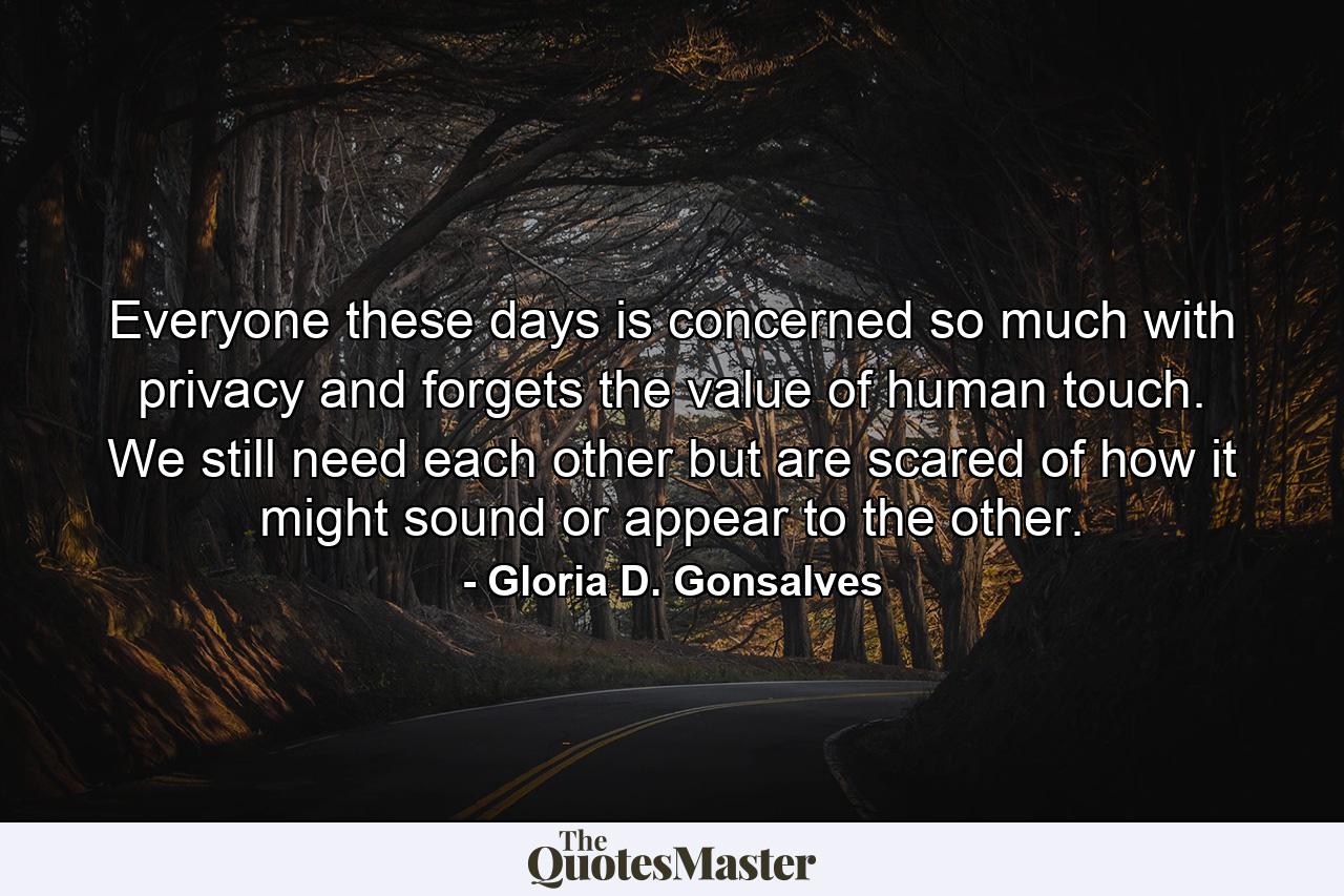 Everyone these days is concerned so much with privacy and forgets the value of human touch. We still need each other but are scared of how it might sound or appear to the other. - Quote by Gloria D. Gonsalves