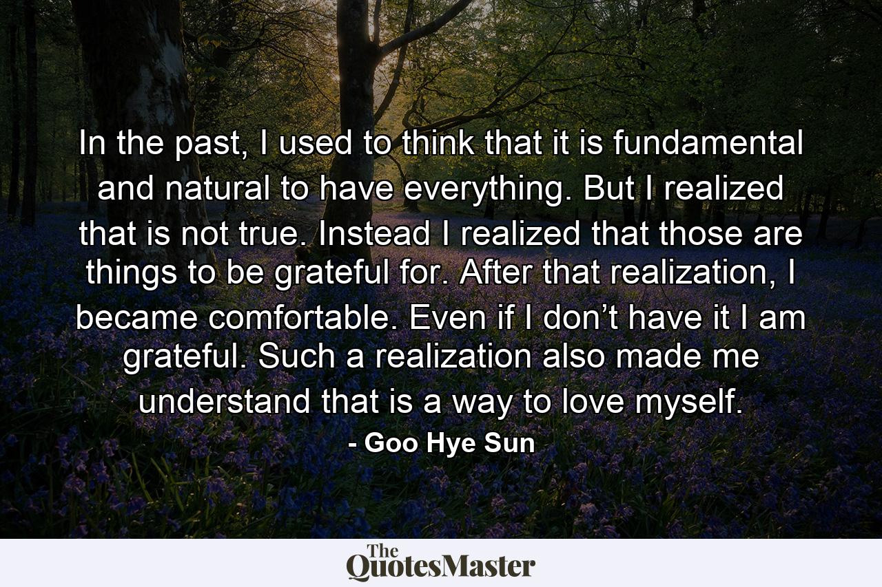 In the past, I used to think that it is fundamental and natural to have everything. But I realized that is not true. Instead I realized that those are things to be grateful for. After that realization, I became comfortable. Even if I don’t have it I am grateful. Such a realization also made me understand that is a way to love myself. - Quote by Goo Hye Sun