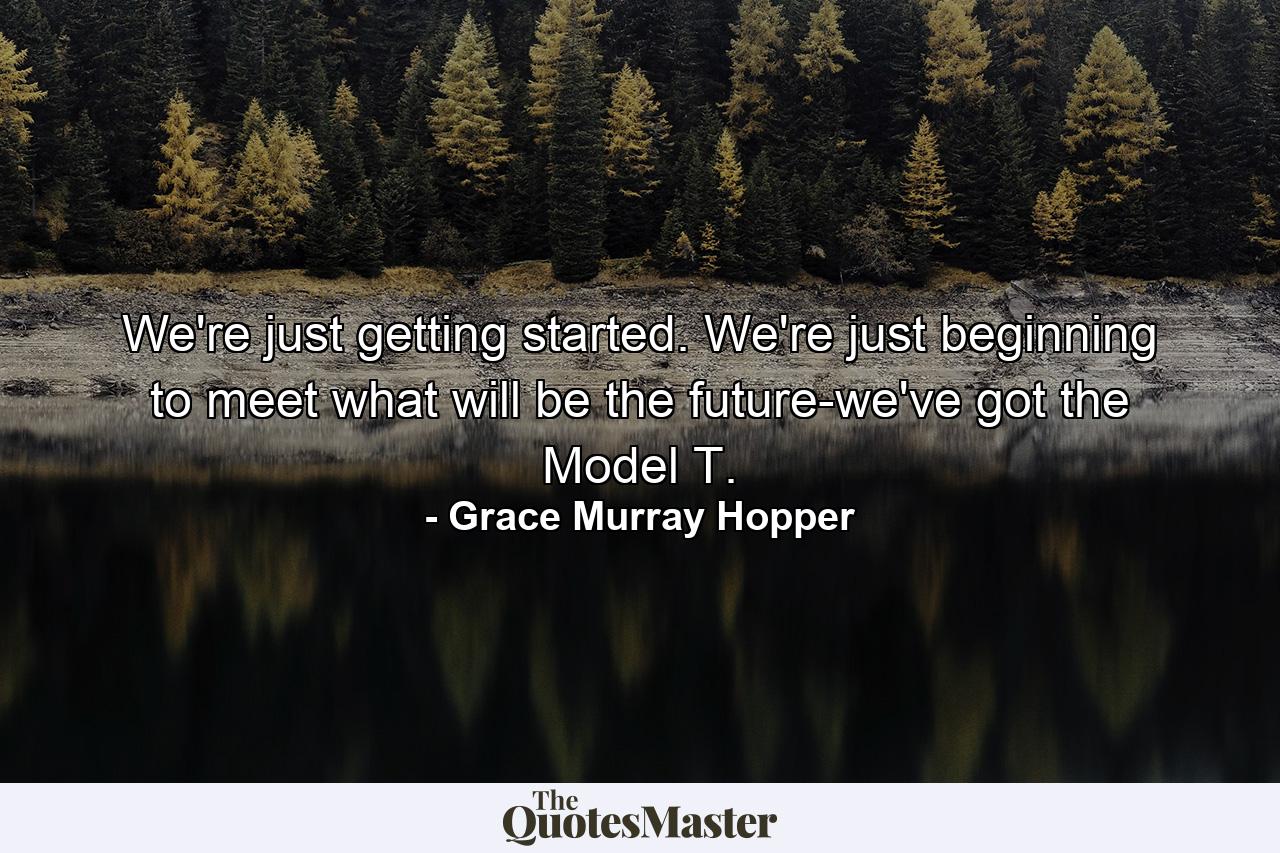 We're just getting started. We're just beginning to meet what will be the future-we've got the Model T. - Quote by Grace Murray Hopper