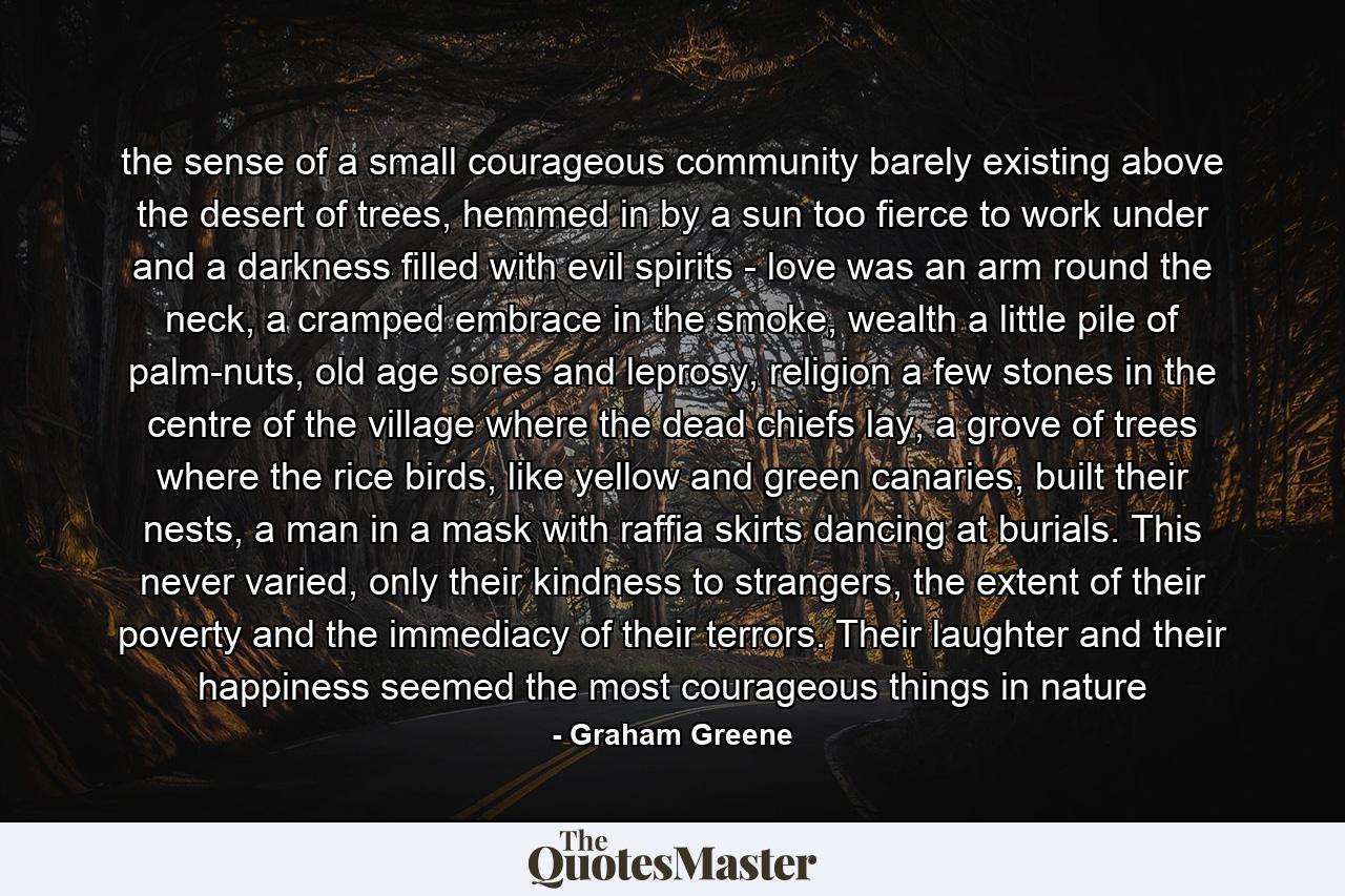 the sense of a small courageous community barely existing above the desert of trees, hemmed in by a sun too fierce to work under and a darkness filled with evil spirits - love was an arm round the neck, a cramped embrace in the smoke, wealth a little pile of palm-nuts, old age sores and leprosy, religion a few stones in the centre of the village where the dead chiefs lay, a grove of trees where the rice birds, like yellow and green canaries, built their nests, a man in a mask with raffia skirts dancing at burials. This never varied, only their kindness to strangers, the extent of their poverty and the immediacy of their terrors. Their laughter and their happiness seemed the most courageous things in nature - Quote by Graham Greene