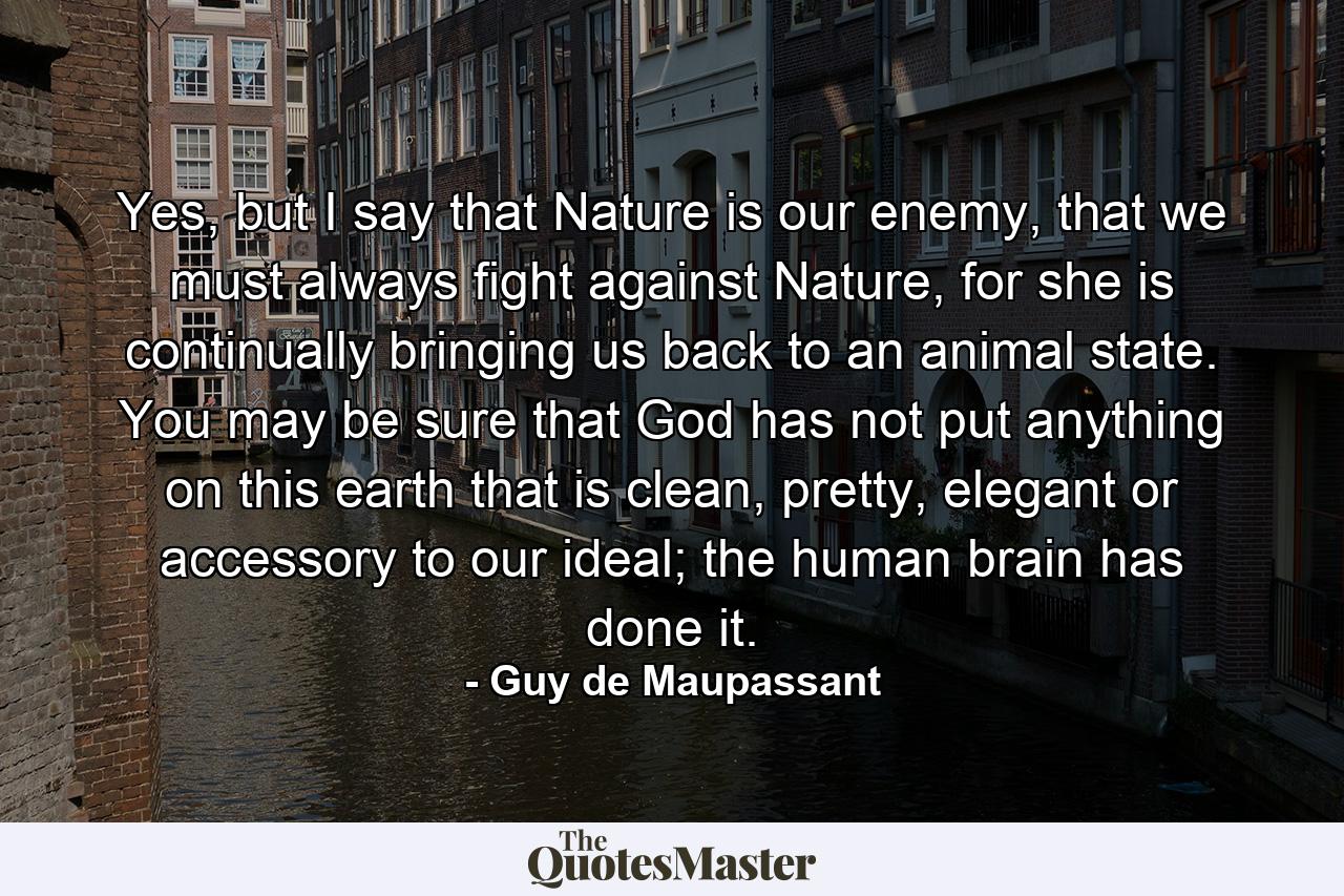 Yes, but I say that Nature is our enemy, that we must always fight against Nature, for she is continually bringing us back to an animal state. You may be sure that God has not put anything on this earth that is clean, pretty, elegant or accessory to our ideal; the human brain has done it. - Quote by Guy de Maupassant