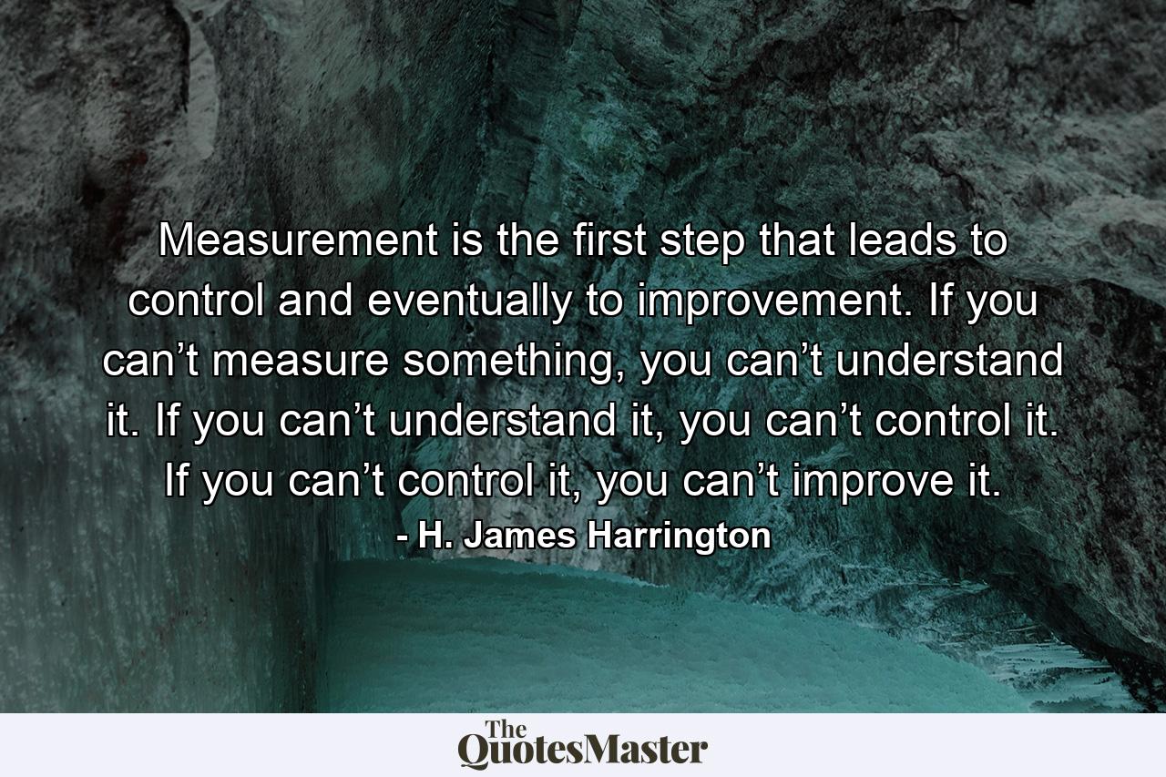 Measurement is the first step that leads to control and eventually to improvement. If you can’t measure something, you can’t understand it. If you can’t understand it, you can’t control it. If you can’t control it, you can’t improve it. - Quote by H. James Harrington