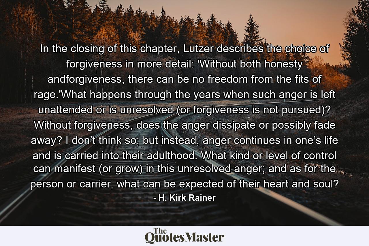 In the closing of this chapter, Lutzer describes the choice of forgiveness in more detail: 'Without both honesty andforgiveness, there can be no freedom from the fits of rage.'What happens through the years when such anger is left unattended or is unresolved (or forgiveness is not pursued)? Without forgiveness, does the anger dissipate or possibly fade away? I don’t think so; but instead, anger continues in one’s life and is carried into their adulthood. What kind or level of control can manifest (or grow) in this unresolved anger; and as for the person or carrier, what can be expected of their heart and soul? - Quote by H. Kirk Rainer