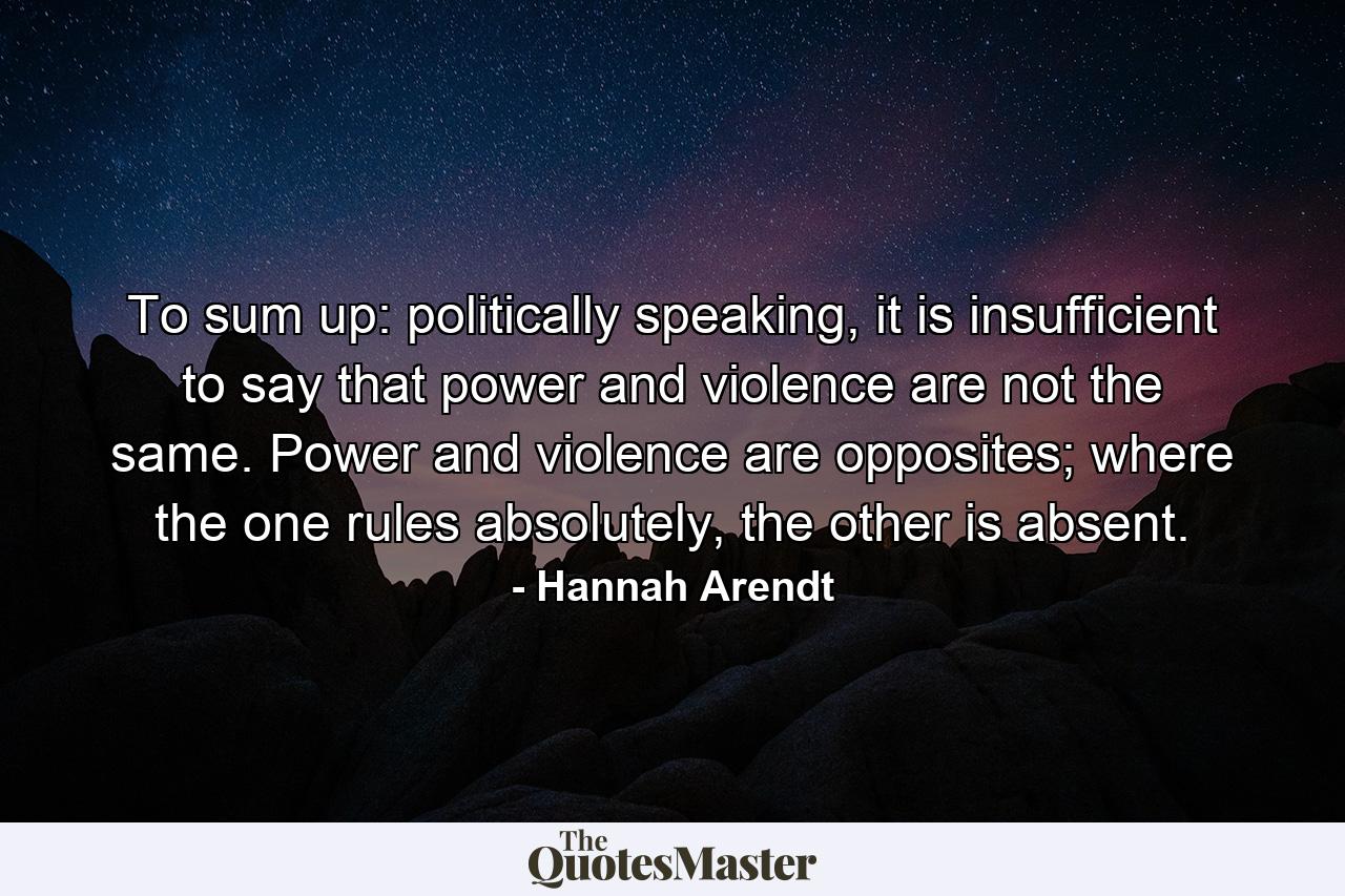 To sum up: politically speaking, it is insufficient to say that power and violence are not the same. Power and violence are opposites; where the one rules absolutely, the other is absent. - Quote by Hannah Arendt