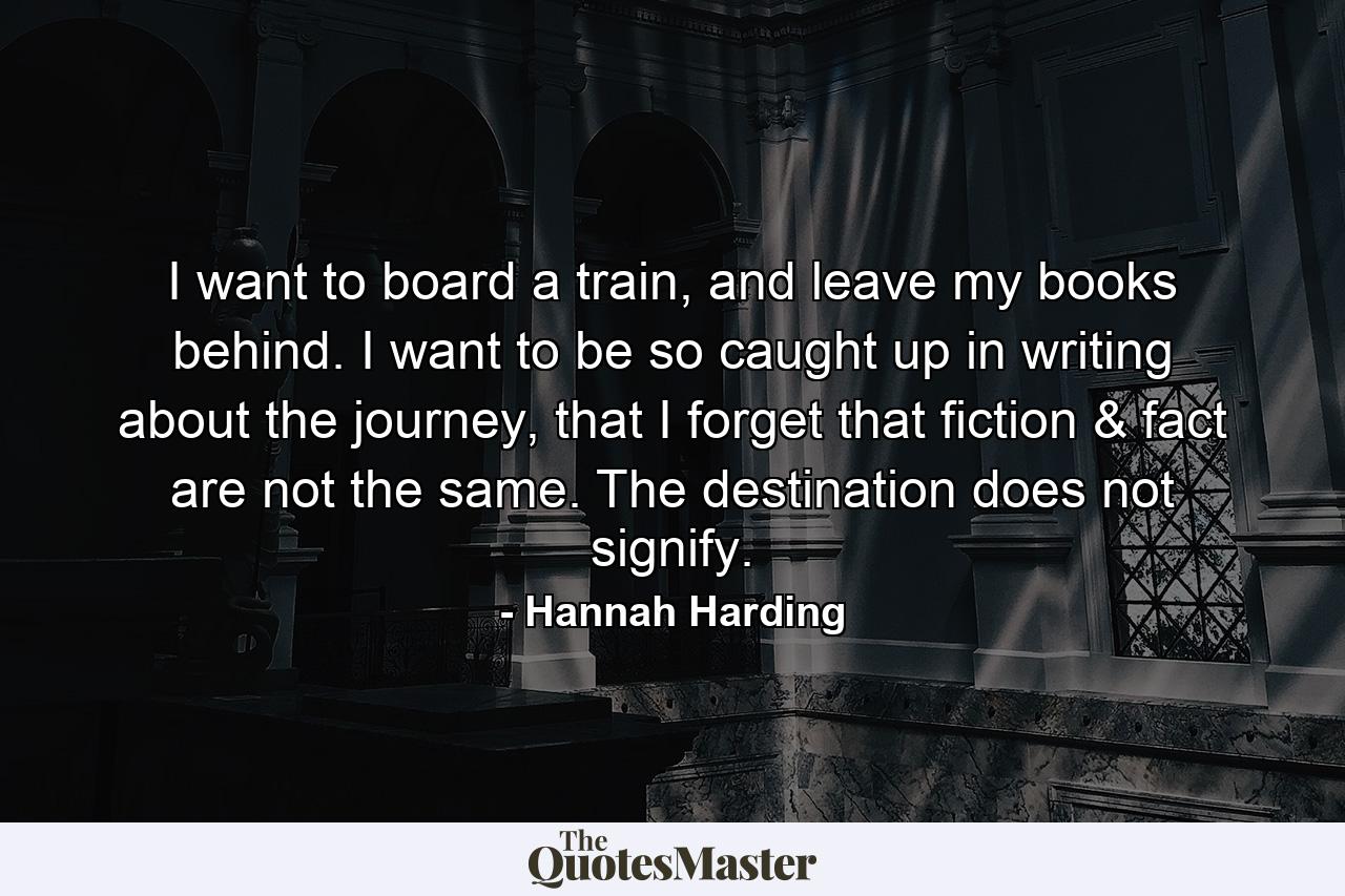 I want to board a train, and leave my books behind. I want to be so caught up in writing about the journey, that I forget that fiction & fact are not the same. The destination does not signify. - Quote by Hannah Harding