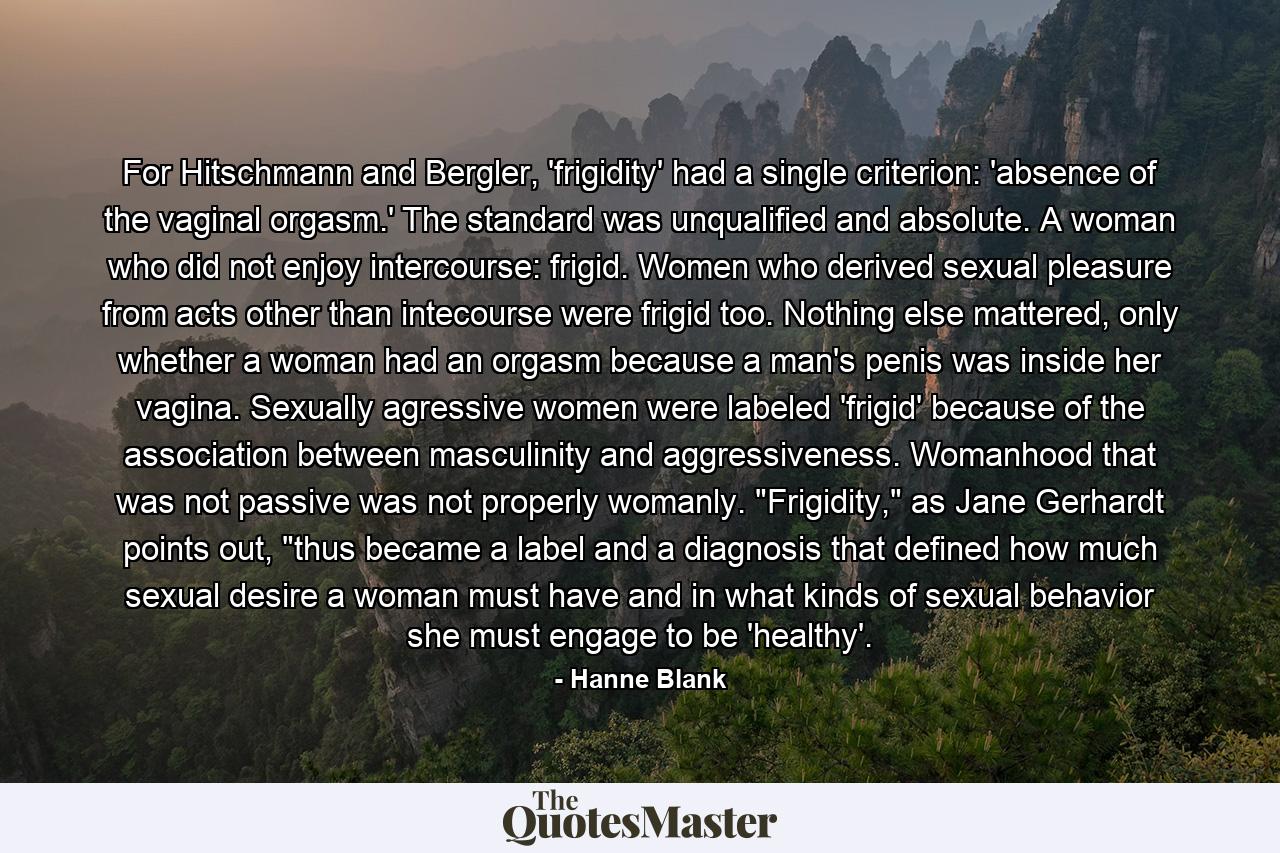 For Hitschmann and Bergler, 'frigidity' had a single criterion: 'absence of the vaginal orgasm.' The standard was unqualified and absolute. A woman who did not enjoy intercourse: frigid. Women who derived sexual pleasure from acts other than intecourse were frigid too. Nothing else mattered, only whether a woman had an orgasm because a man's penis was inside her vagina. Sexually agressive women were labeled 'frigid' because of the association between masculinity and aggressiveness. Womanhood that was not passive was not properly womanly. 