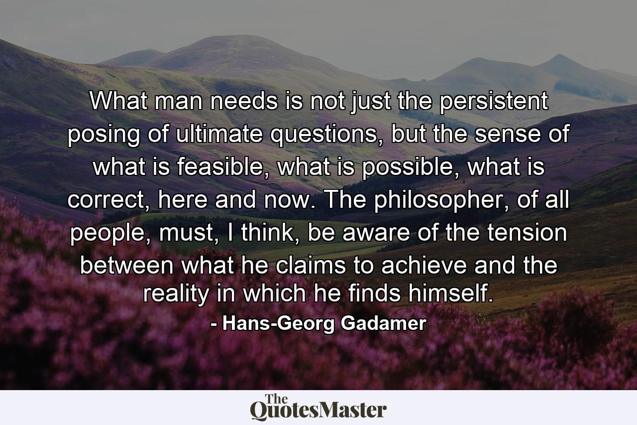 What man needs is not just the persistent posing of ultimate questions, but the sense of what is feasible, what is possible, what is correct, here and now. The philosopher, of all people, must, I think, be aware of the tension between what he claims to achieve and the reality in which he finds himself. - Quote by Hans-Georg Gadamer