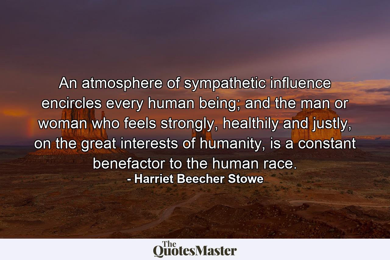 An atmosphere of sympathetic influence encircles every human being; and the man or woman who feels strongly, healthily and justly, on the great interests of humanity, is a constant benefactor to the human race. - Quote by Harriet Beecher Stowe